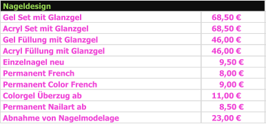 Gel Set mit Glanzgel 68,50 €   Acryl Set mit Glanzgel 68,50 €   Gel Füllung mit Glanzgel 46,00 €   Acryl Füllung mit Glanzgel 46,00 €   Einzelnagel neu 9,50 €      Permanent French 8,00 €      Permanent Color French 9,00 €      Colorgel Überzug ab 11,00 €   Permanent Nailart ab 8,50 €      Abnahme von Nagelmodelage 23,00 €   Nageldesign