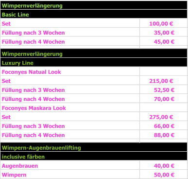 Basic Line Set  100,00 €     Füllung nach 3 Wochen 35,00 €       Füllung nach 4 Wochen 45,00 €       Luxury Line Foconyes Natual Look Set 215,00 €     Füllung nach 3 Wochen                     52,50 €       Füllung nach 4 Wochen                      70,00 €       Foconyes Maskara Look Set 275,00 €     Füllung nach 3 Wochen                     66,00 €       Füllung nach 4 Wochen                     88,00 €           inclusive färben   Augenbrauen 40,00 €       Wimpern  50,00 €       Wimpern-Augenbrauenlifting Wimpernverlängerung Wimpernverlängerung