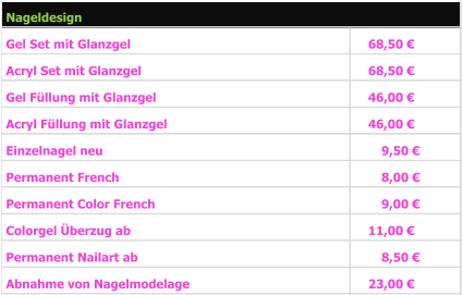 Gel Set mit Glanzgel 68,50 €   Acryl Set mit Glanzgel 68,50 €   Gel Füllung mit Glanzgel 46,00 €   Acryl Füllung mit Glanzgel 46,00 €   Einzelnagel neu 9,50 €      Permanent French 8,00 €      Permanent Color French 9,00 €      Colorgel Überzug ab 11,00 €   Permanent Nailart ab 8,50 €      Abnahme von Nagelmodelage 23,00 €   Nageldesign