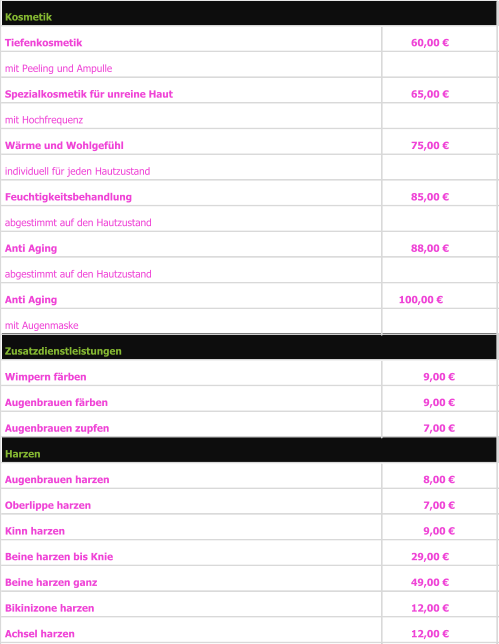 Tiefenkosmetik                                                          60,00 €      mit Peeling und Ampulle    Spezialkosmetik für unreine Haut 65,00 €      mit Hochfrequenz                    Wärme und Wohlgefühl  75,00 €      individuell für jeden Hautzustand  Feuchtigkeitsbehandlung  85,00 €      abgestimmt auf den Hautzustand Anti Aging  88,00 €      abgestimmt auf den Hautzustand Anti Aging 100,00 €   mit Augenmaske Wimpern färben 9,00 €        Augenbrauen färben 9,00 €        Augenbrauen zupfen 7,00 €        Augenbrauen harzen 8,00 €        Oberlippe harzen 7,00 €        Kinn harzen 9,00 €        Beine harzen bis Knie 29,00 €      Beine harzen ganz 49,00 €      Bikinizone harzen 12,00 €      Achsel harzen 12,00 €      Zusatzdienstleistungen Harzen Kosmetik