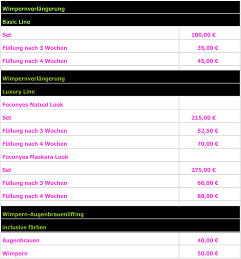 Basic Line Set  100,00 €     Füllung nach 3 Wochen 35,00 €       Füllung nach 4 Wochen 45,00 €       Luxury Line Foconyes Natual Look Set 215,00 €     Füllung nach 3 Wochen                     52,50 €       Füllung nach 4 Wochen                      70,00 €       Foconyes Maskara Look Set 275,00 €     Füllung nach 3 Wochen                     66,00 €       Füllung nach 4 Wochen                     88,00 €           inclusive färben   Augenbrauen 40,00 €       Wimpern  50,00 €       Wimpern-Augenbrauenlifting Wimpernverlängerung Wimpernverlängerung