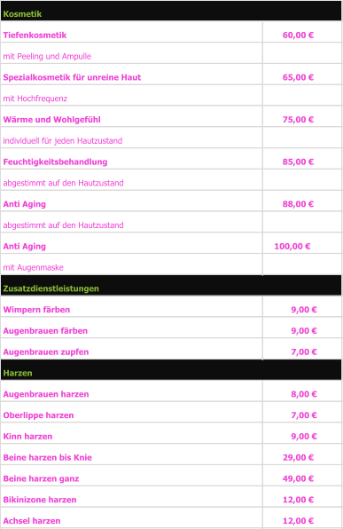 Tiefenkosmetik                                                          60,00 €      mit Peeling und Ampulle    Spezialkosmetik für unreine Haut 65,00 €      mit Hochfrequenz                    Wärme und Wohlgefühl  75,00 €      individuell für jeden Hautzustand  Feuchtigkeitsbehandlung  85,00 €      abgestimmt auf den Hautzustand Anti Aging  88,00 €      abgestimmt auf den Hautzustand Anti Aging 100,00 €   mit Augenmaske Wimpern färben 9,00 €        Augenbrauen färben 9,00 €        Augenbrauen zupfen 7,00 €        Augenbrauen harzen 8,00 €        Oberlippe harzen 7,00 €        Kinn harzen 9,00 €        Beine harzen bis Knie 29,00 €      Beine harzen ganz 49,00 €      Bikinizone harzen 12,00 €      Achsel harzen 12,00 €      Zusatzdienstleistungen Harzen Kosmetik